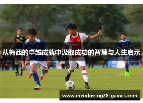 从梅西的卓越成就中汲取成功的智慧与人生启示