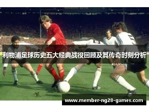 利物浦足球历史五大经典战役回顾及其传奇时刻分析