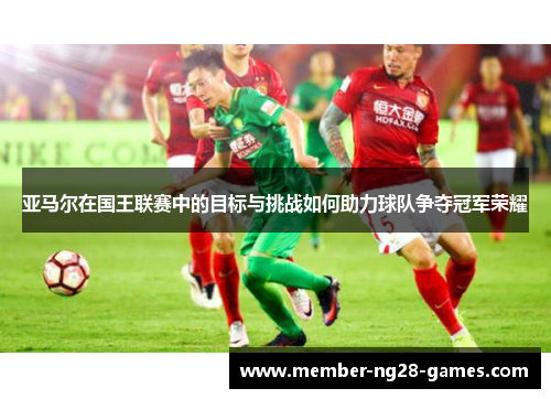 亚马尔在国王联赛中的目标与挑战如何助力球队争夺冠军荣耀