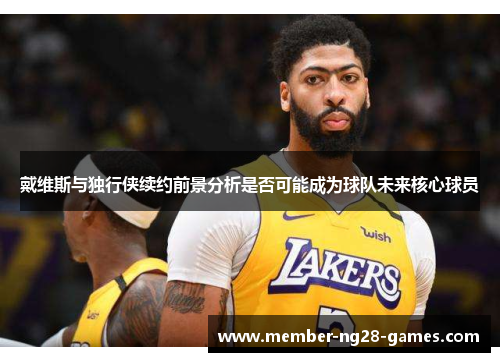 戴维斯与独行侠续约前景分析是否可能成为球队未来核心球员