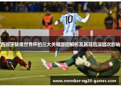 西班牙缺席世界杯的三大关键原因解析及其背后深层次影响