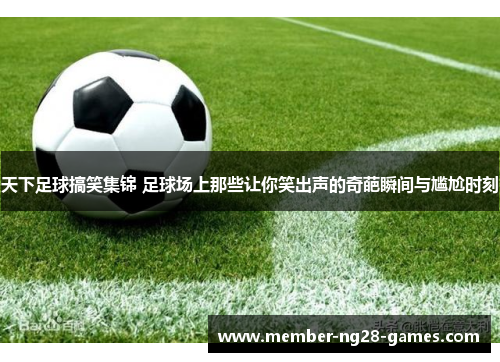 天下足球搞笑集锦 足球场上那些让你笑出声的奇葩瞬间与尴尬时刻