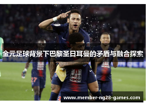 金元足球背景下巴黎圣日耳曼的矛盾与融合探索 金元足球背景下巴黎圣日耳曼的矛盾与融合探索