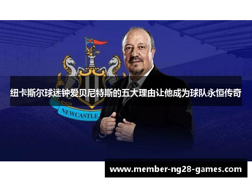 纽卡斯尔球迷钟爱贝尼特斯的五大理由让他成为球队永恒传奇 纽卡斯尔球迷钟爱贝尼特斯的五大理由让他成为球队永恒传奇