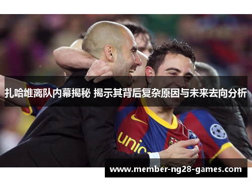 扎哈维离队内幕揭秘 揭示其背后复杂原因与未来去向分析