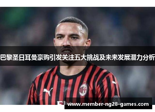 巴黎圣日耳曼豪购引发关注五大挑战及未来发展潜力分析