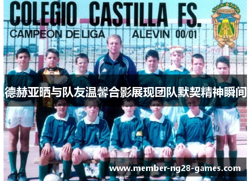 德赫亚晒与队友温馨合影展现团队默契精神瞬间