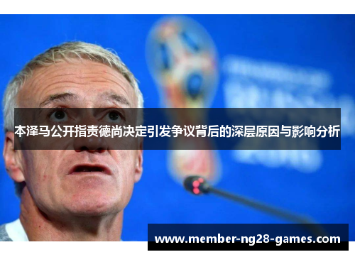 本泽马公开指责德尚决定引发争议背后的深层原因与影响分析 本泽马公开指责德尚决定引发争议背后的深层原因与影响分析