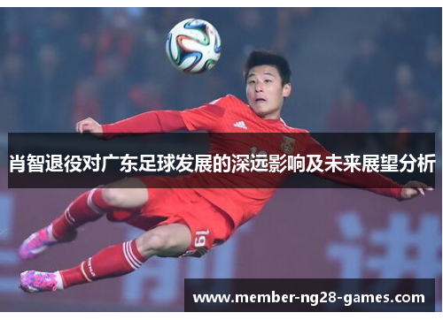 肖智退役对广东足球发展的深远影响及未来展望分析