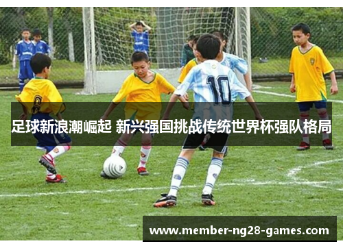 足球新浪潮崛起 新兴强国挑战传统世界杯强队格局